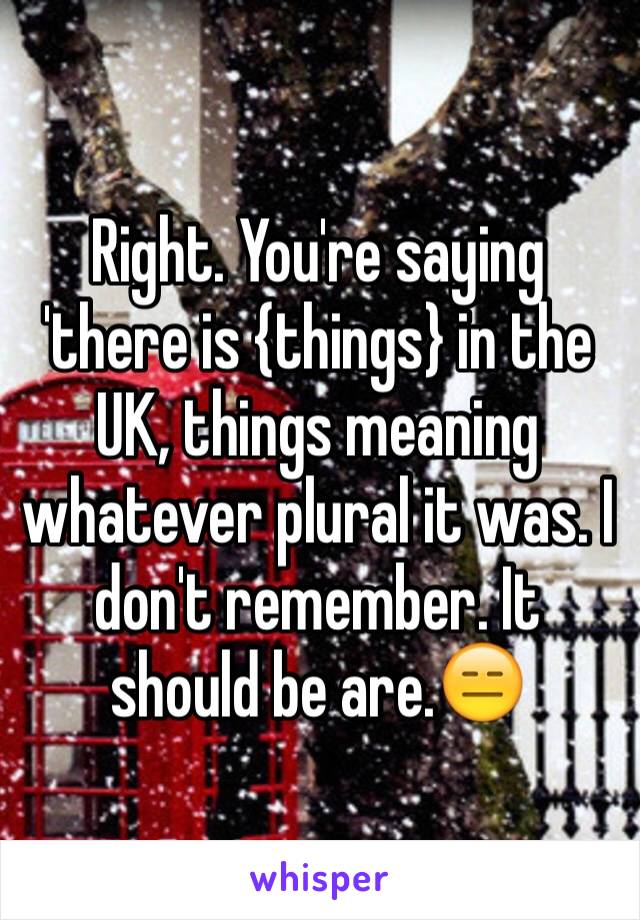 Right. You're saying 'there is {things} in the UK, things meaning whatever plural it was. I don't remember. It should be are.😑