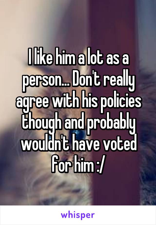 I like him a lot as a person... Don't really agree with his policies though and probably wouldn't have voted for him :/