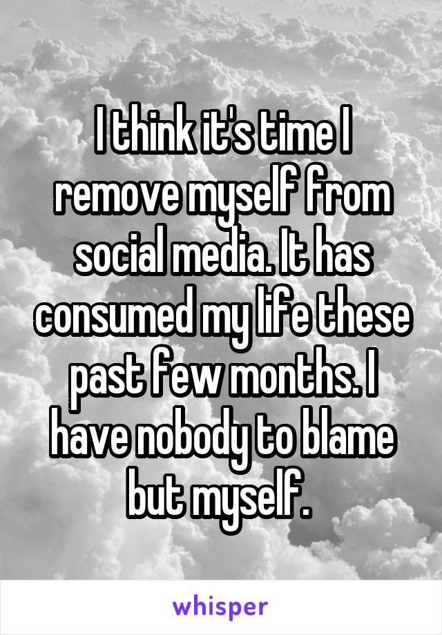 I think it's time I remove myself from social media. It has consumed my life these past few months. I have nobody to blame but myself. 