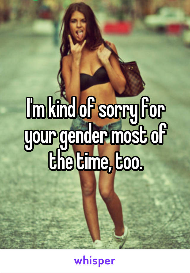 I'm kind of sorry for your gender most of the time, too.