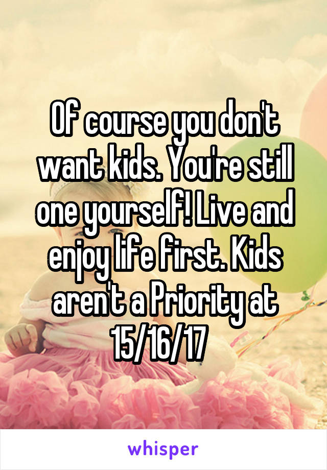 Of course you don't want kids. You're still one yourself! Live and enjoy life first. Kids aren't a Priority at 15/16/17  