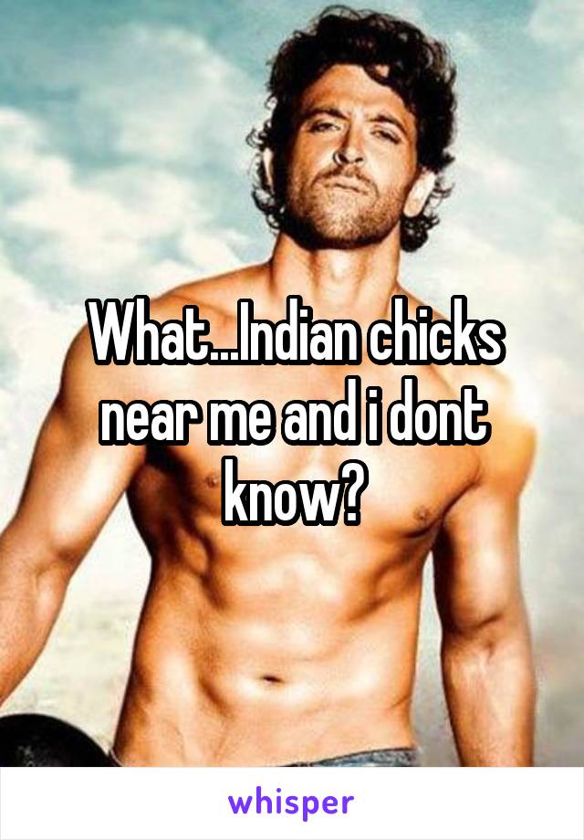 What...Indian chicks near me and i dont know?