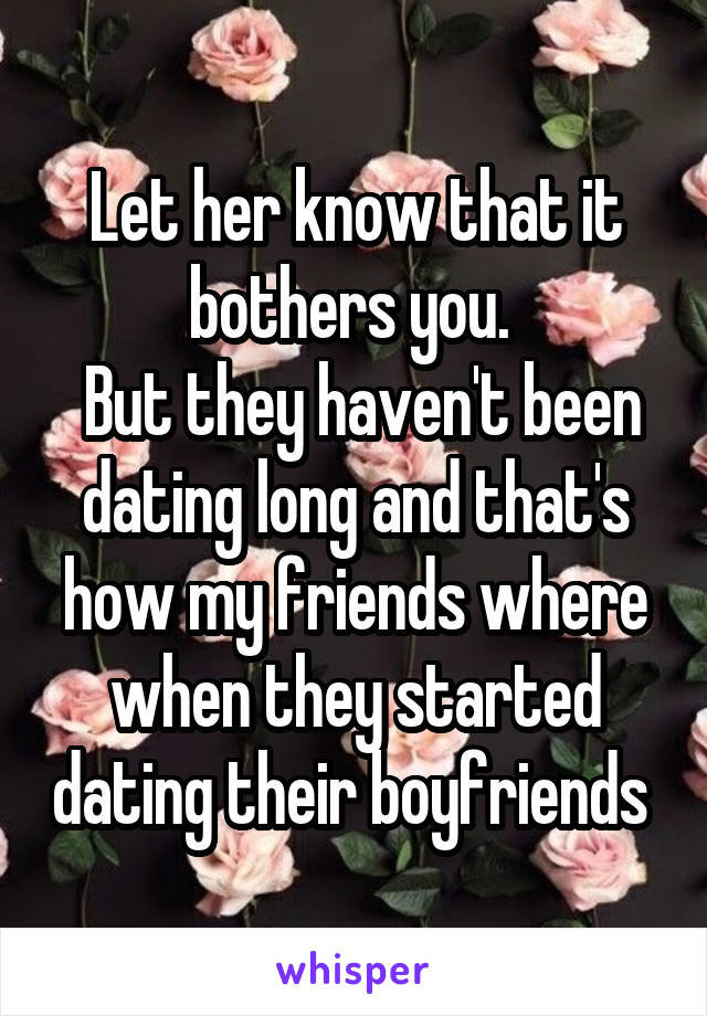 Let her know that it bothers you. 
 But they haven't been dating long and that's how my friends where when they started dating their boyfriends 