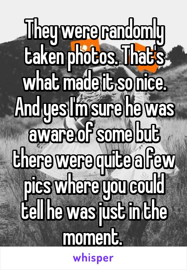 They were randomly taken photos. That's what made it so nice. And yes I'm sure he was aware of some but there were quite a few pics where you could tell he was just in the moment. 