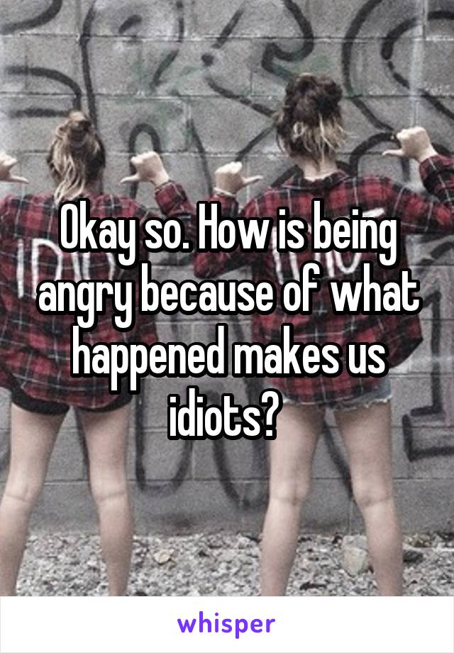 Okay so. How is being angry because of what happened makes us idiots? 