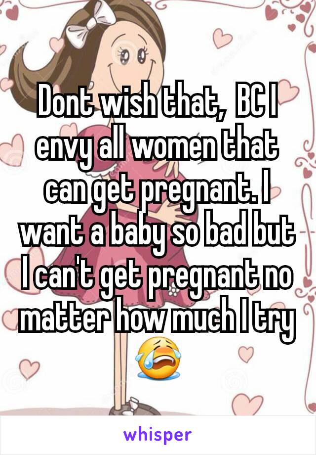 Dont wish that,  BC I envy all women that can get pregnant. I want a baby so bad but I can't get pregnant no matter how much I try😭