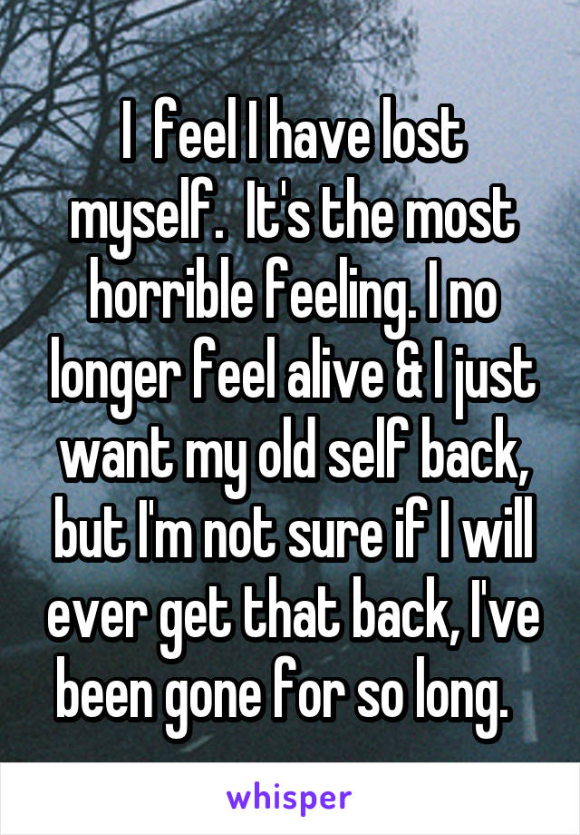 I  feel I have lost myself.  It's the most horrible feeling. I no longer feel alive & I just want my old self back, but I'm not sure if I will ever get that back, I've been gone for so long.  