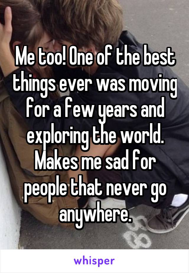 Me too! One of the best things ever was moving for a few years and exploring the world. Makes me sad for people that never go anywhere.