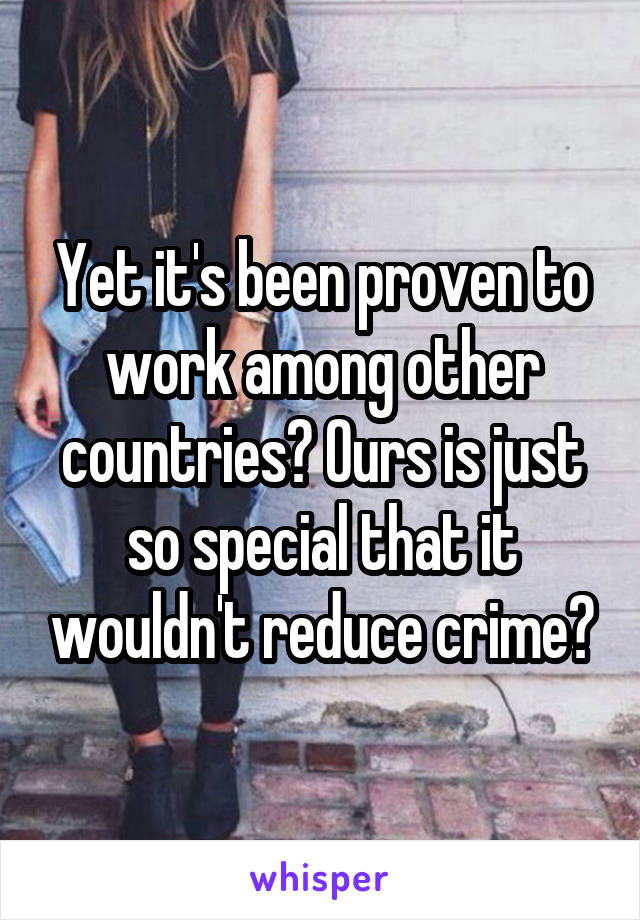 Yet it's been proven to work among other countries? Ours is just so special that it wouldn't reduce crime?