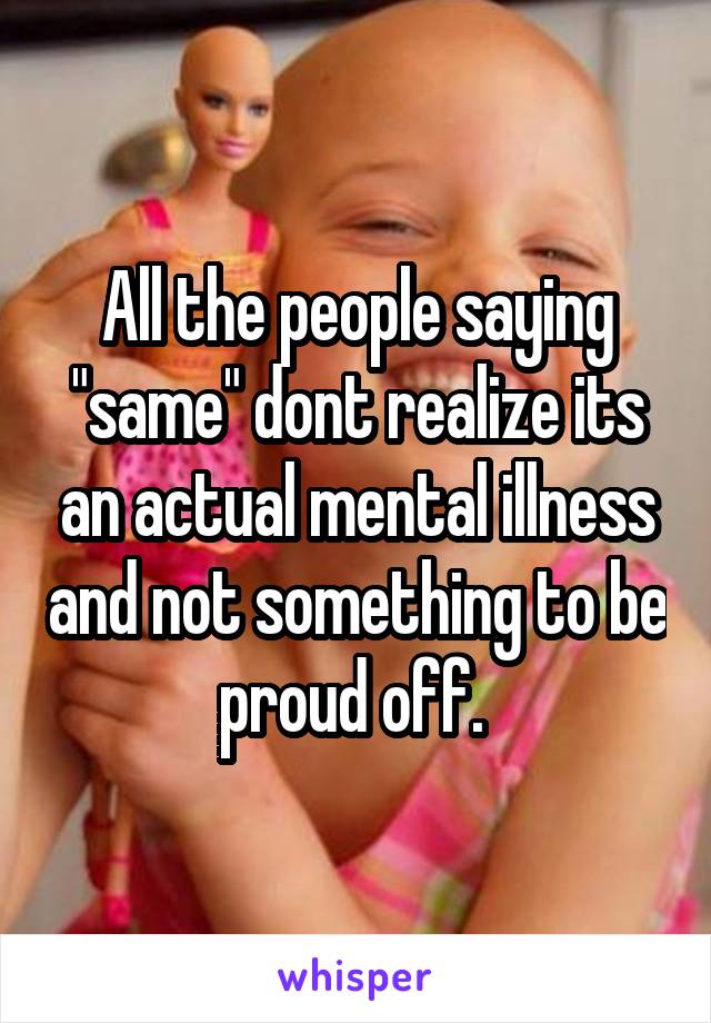 All the people saying "same" dont realize its an actual mental illness and not something to be proud off. 