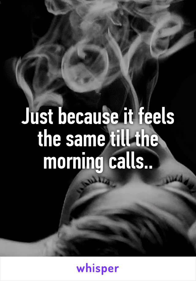 Just because it feels the same till the morning calls..