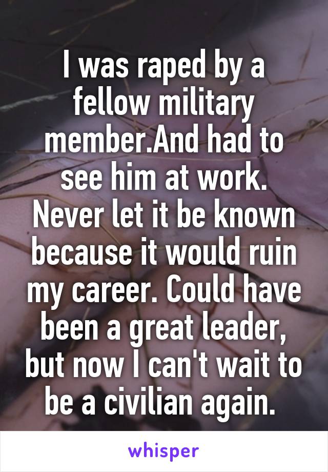 I was raped by a fellow military member.And had to see him at work. Never let it be known because it would ruin my career. Could have been a great leader, but now I can't wait to be a civilian again. 