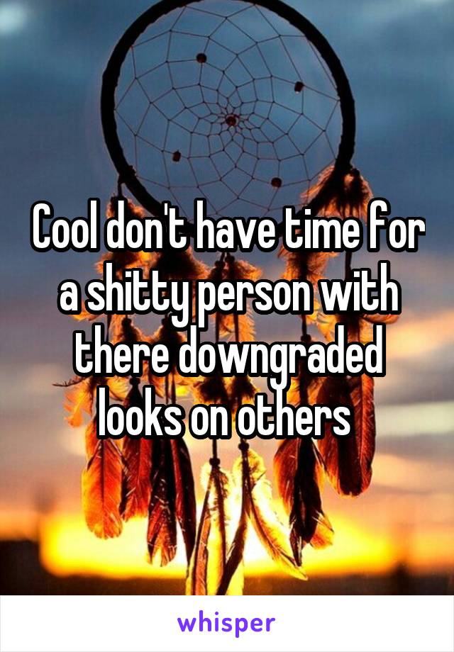 Cool don't have time for a shitty person with there downgraded looks on others 