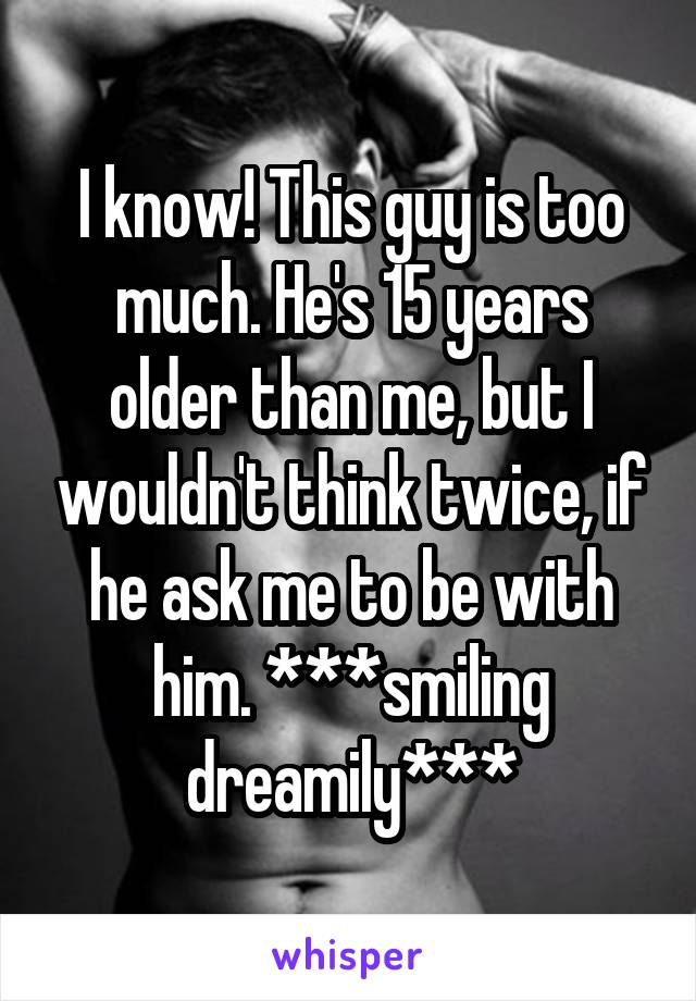 I know! This guy is too much. He's 15 years older than me, but I wouldn't think twice, if he ask me to be with him. ***smiling dreamily***