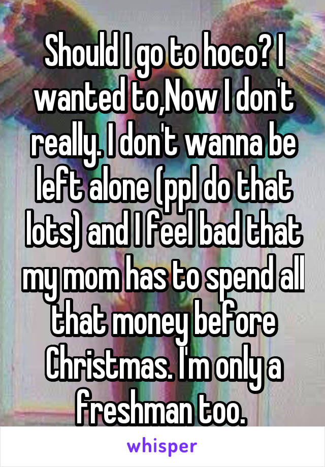 Should I go to hoco? I wanted to,Now I don't really. I don't wanna be left alone (ppl do that lots) and I feel bad that my mom has to spend all that money before Christmas. I'm only a freshman too. 