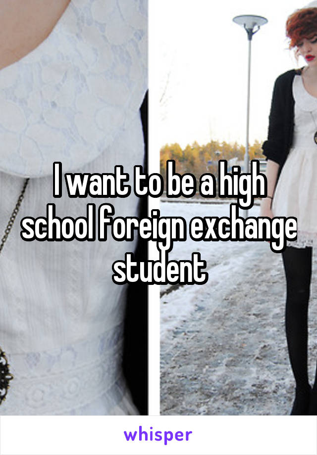 I want to be a high school foreign exchange student