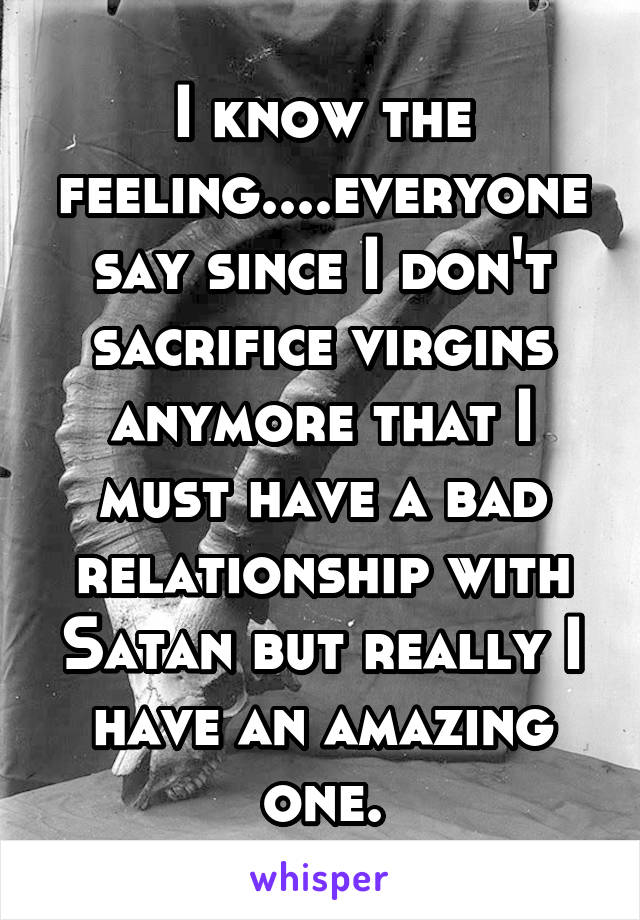 I know the feeling....everyone say since I don't sacrifice virgins anymore that I must have a bad relationship with Satan but really I have an amazing one.