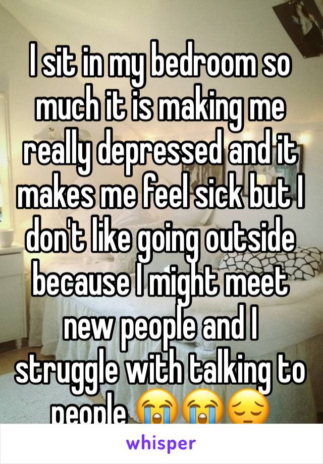 I sit in my bedroom so much it is making me really depressed and it makes me feel sick but I don't like going outside because I might meet new people and I struggle with talking to people 😭😭😔