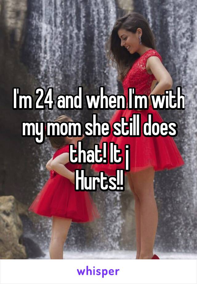 I'm 24 and when I'm with my mom she still does that! It j
Hurts!!