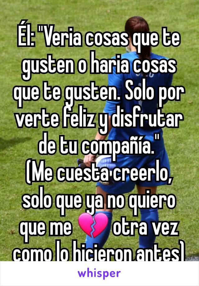 Él: "Veria cosas que te gusten o haria cosas que te gusten. Solo por verte feliz y disfrutar de tu compañía."
(Me cuesta creerlo, solo que ya no quiero que me 💔 otra vez como lo hicieron antes)