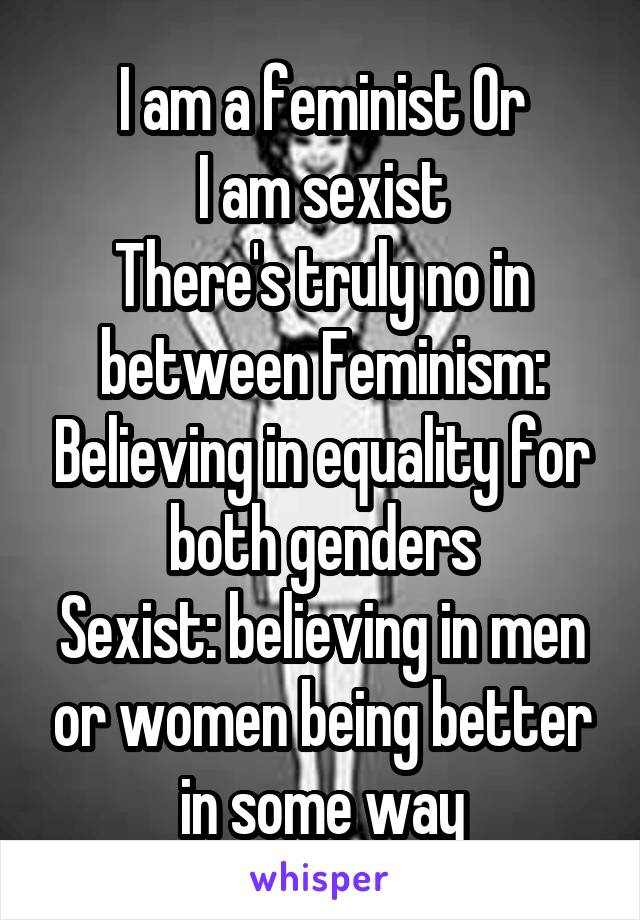 I am a feminist Or
I am sexist
There's truly no in between Feminism: Believing in equality for both genders
Sexist: believing in men or women being better in some way