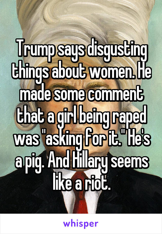 Trump says disgusting things about women. He made some comment that a girl being raped was "asking for it." He's a pig. And Hillary seems like a riot.