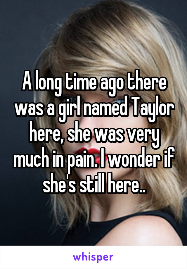 A long time ago there was a girl named Taylor here, she was very much in pain. I wonder if she's still here..