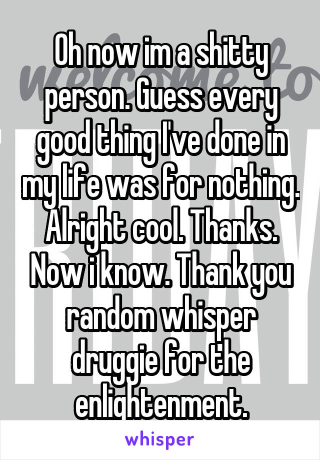 Oh now im a shitty person. Guess every good thing I've done in my life was for nothing. Alright cool. Thanks. Now i know. Thank you random whisper druggie for the enlightenment.