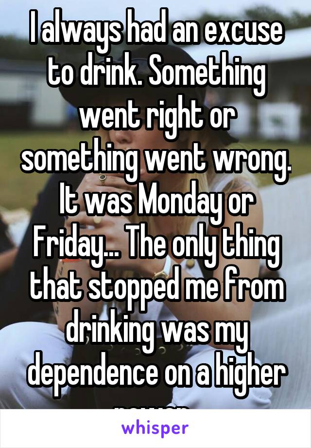 I always had an excuse to drink. Something went right or something went wrong. It was Monday or Friday... The only thing that stopped me from drinking was my dependence on a higher power. 