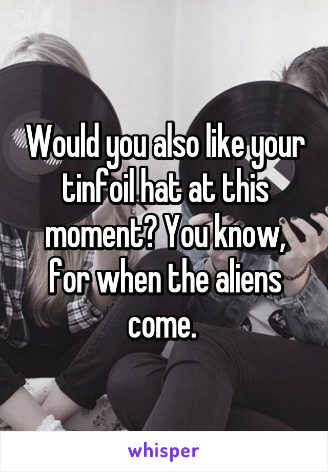 Would you also like your tinfoil hat at this moment? You know, for when the aliens come. 