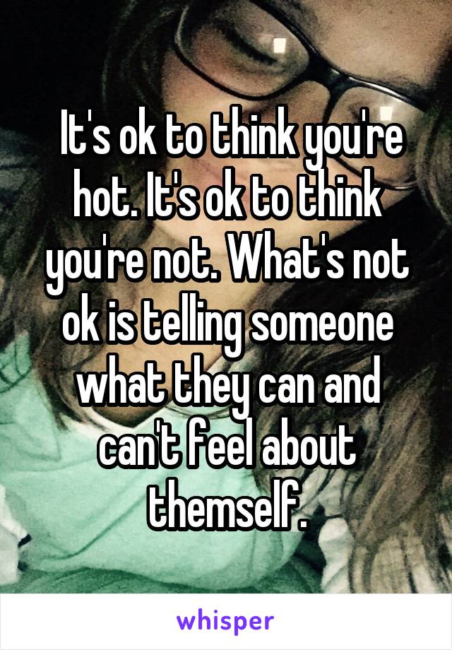  It's ok to think you're hot. It's ok to think you're not. What's not ok is telling someone what they can and can't feel about themself.