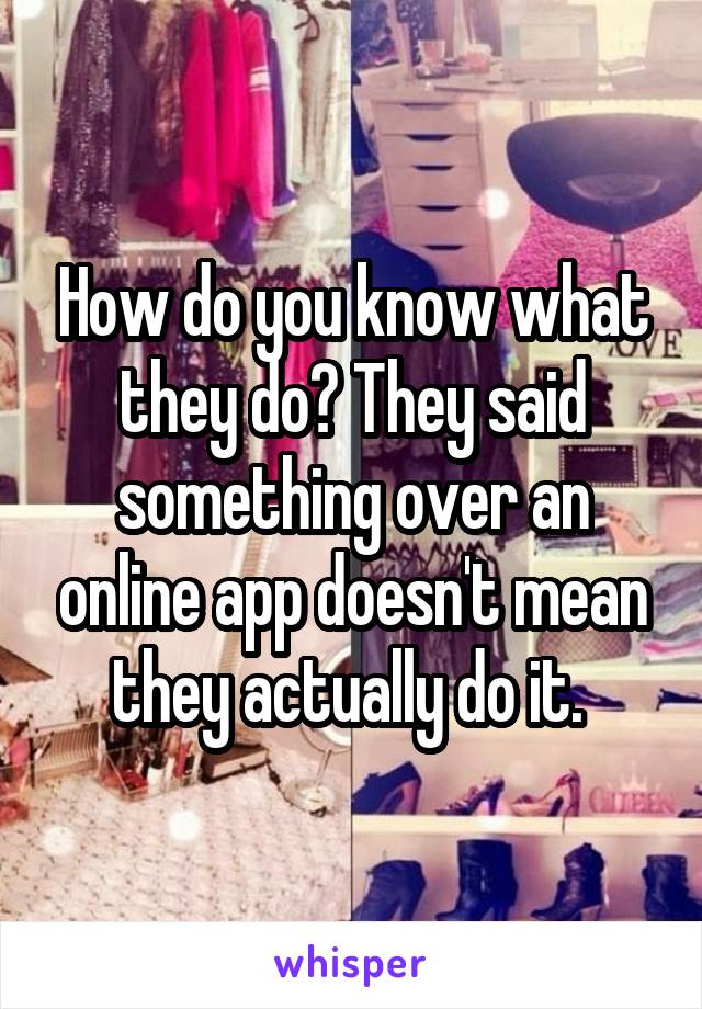 How do you know what they do? They said something over an online app doesn't mean they actually do it. 