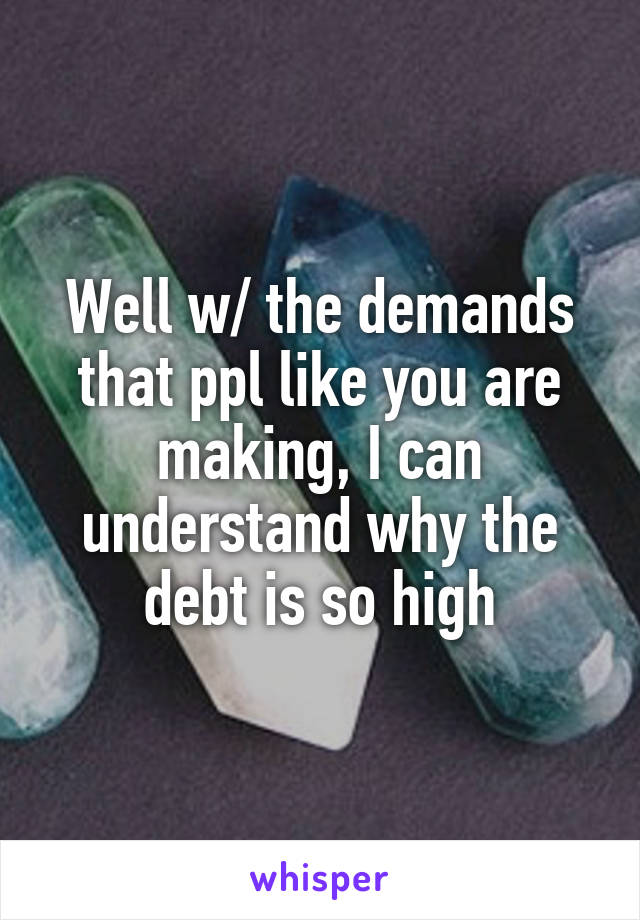 Well w/ the demands that ppl like you are making, I can understand why the debt is so high