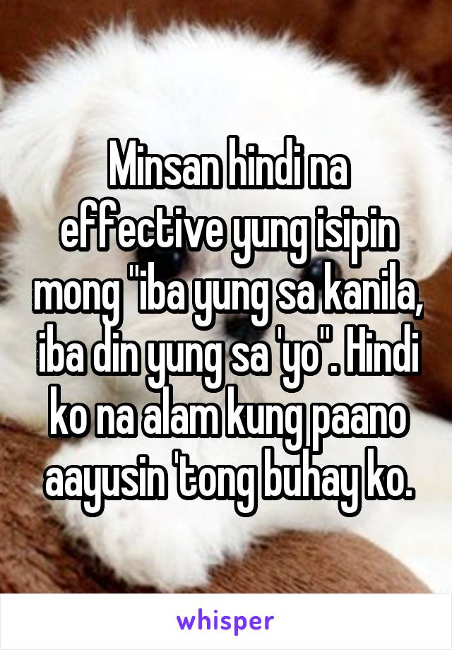 Minsan hindi na effective yung isipin mong "iba yung sa kanila, iba din yung sa 'yo". Hindi ko na alam kung paano aayusin 'tong buhay ko.