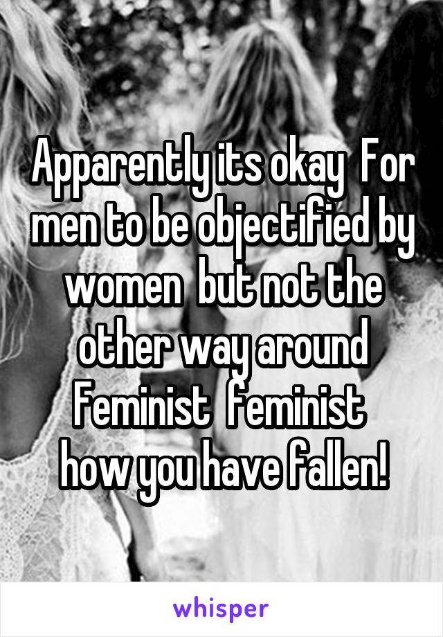 Apparently its okay  For men to be objectified by women  but not the other way around
Feminist  feminist 
how you have fallen!