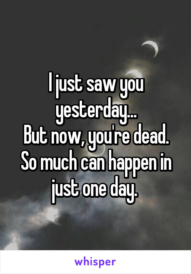 I just saw you yesterday...
But now, you're dead.
So much can happen in just one day. 