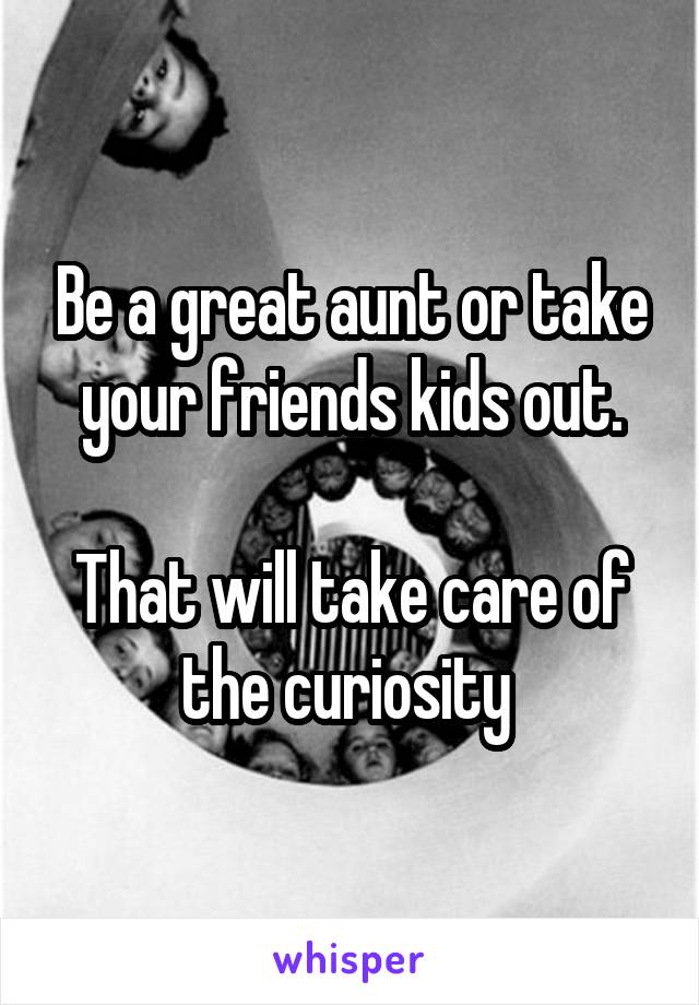 Be a great aunt or take your friends kids out.

That will take care of the curiosity 