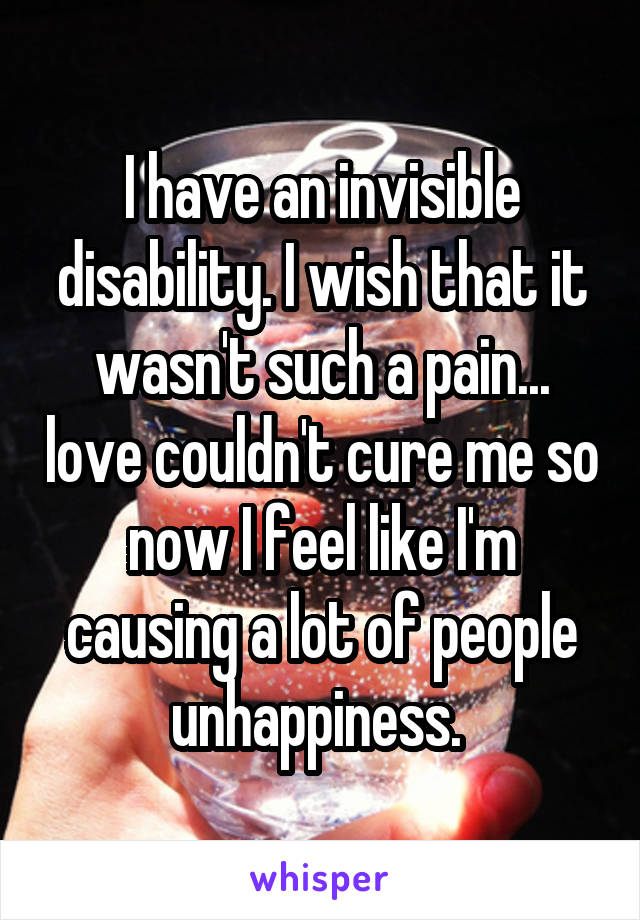 I have an invisible disability. I wish that it wasn't such a pain... love couldn't cure me so now I feel like I'm causing a lot of people unhappiness. 