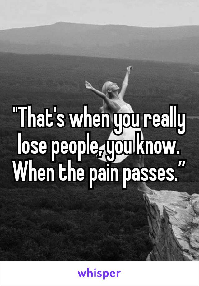 "That's when you really lose people, you know. When the pain passes.”