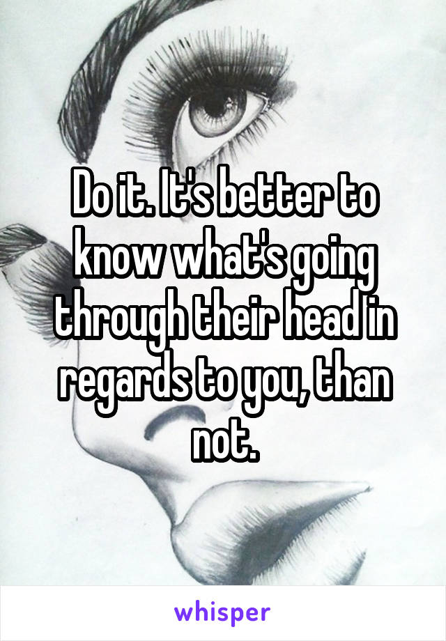 Do it. It's better to know what's going through their head in regards to you, than not.