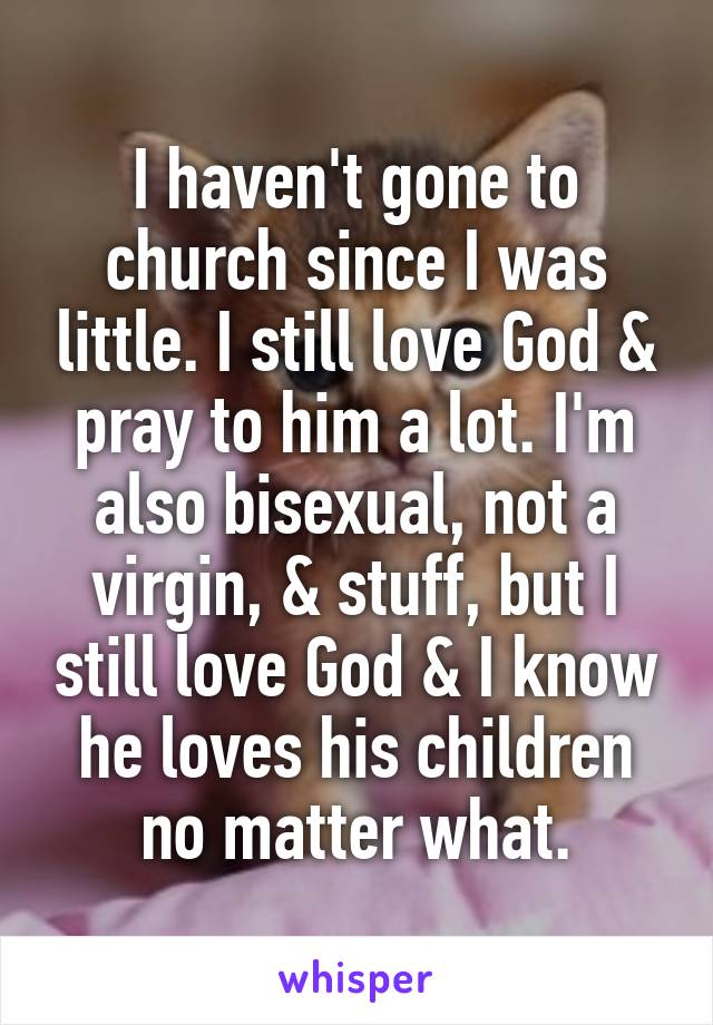 I haven't gone to church since I was little. I still love God & pray to him a lot. I'm also bisexual, not a virgin, & stuff, but I still love God & I know he loves his children no matter what.