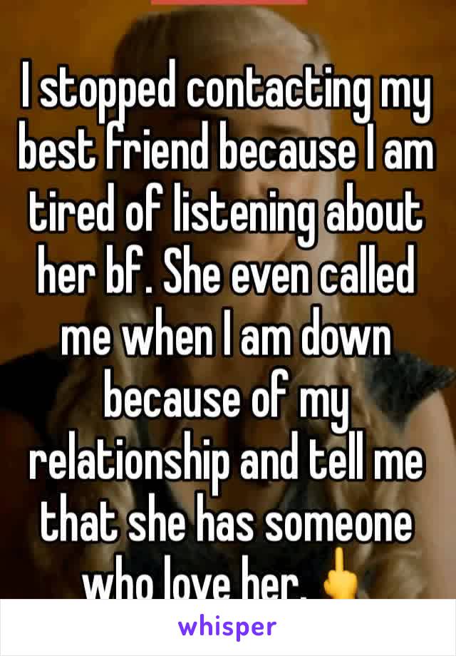 I stopped contacting my best friend because I am tired of listening about her bf. She even called me when I am down because of my relationship and tell me that she has someone who love her.🖕