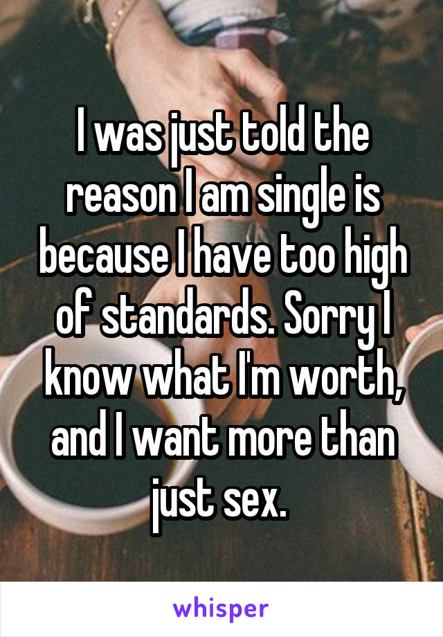 I was just told the reason I am single is because I have too high of standards. Sorry I know what I'm worth, and I want more than just sex. 