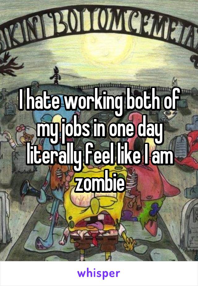 I hate working both of my jobs in one day literally feel like I am zombie