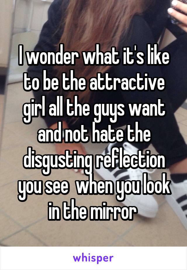 I wonder what it's like to be the attractive girl all the guys want and not hate the disgusting reflection you see  when you look in the mirror 