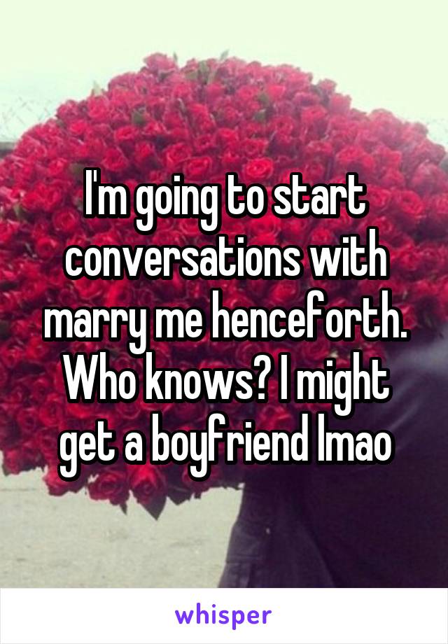 I'm going to start conversations with marry me henceforth.
Who knows? I might get a boyfriend lmao