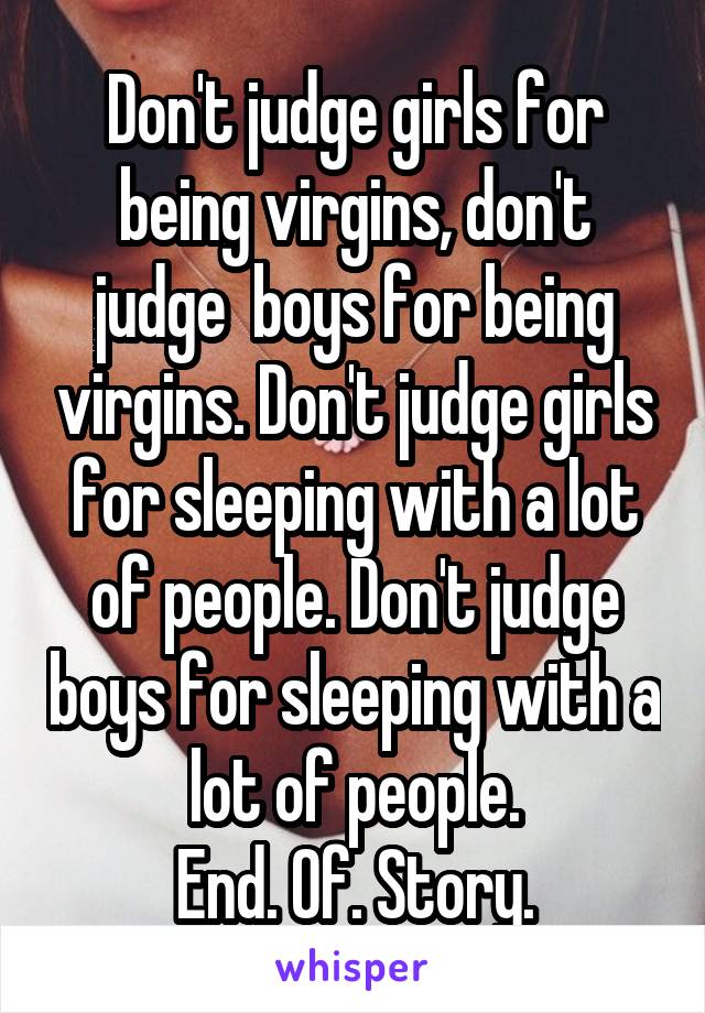 Don't judge girls for being virgins, don't judge  boys for being virgins. Don't judge girls for sleeping with a lot of people. Don't judge boys for sleeping with a lot of people.
End. Of. Story.