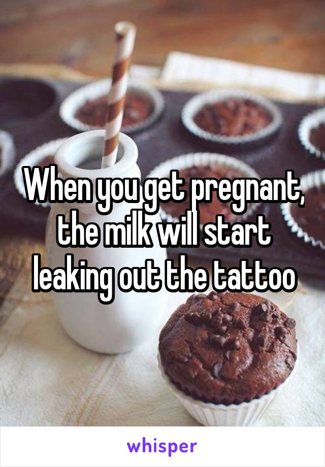 When you get pregnant, the milk will start leaking out the tattoo