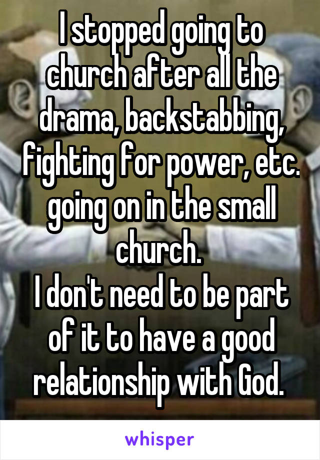 I stopped going to church after all the drama, backstabbing, fighting for power, etc. going on in the small church. 
I don't need to be part of it to have a good relationship with God. 
