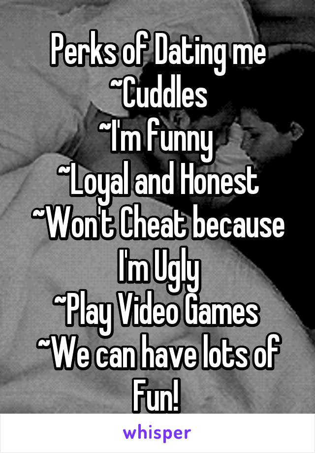 Perks of Dating me
~Cuddles
~I'm funny 
~Loyal and Honest
~Won't Cheat because I'm Ugly
~Play Video Games 
~We can have lots of Fun! 